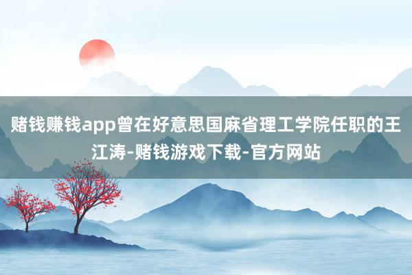 赌钱赚钱app曾在好意思国麻省理工学院任职的王江涛-赌钱游戏下载-官方网站