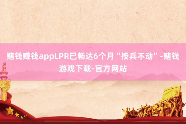赌钱赚钱appLPR已畅达6个月“按兵不动”-赌钱游戏下载-官方网站