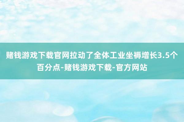 赌钱游戏下载官网拉动了全体工业坐褥增长3.5个百分点-赌钱游戏下载-官方网站