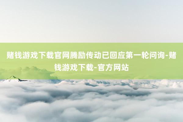 赌钱游戏下载官网腾励传动已回应第一轮问询-赌钱游戏下载-官方网站