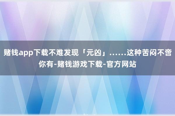 赌钱app下载不难发现「元凶」……这种苦闷不啻你有-赌钱游戏下载-官方网站