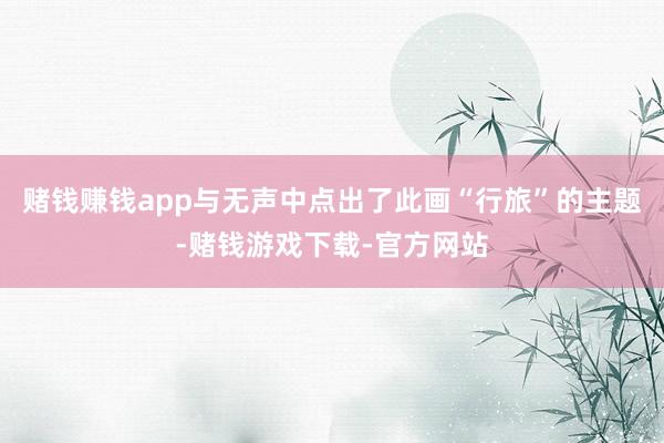 赌钱赚钱app与无声中点出了此画“行旅”的主题-赌钱游戏下载-官方网站