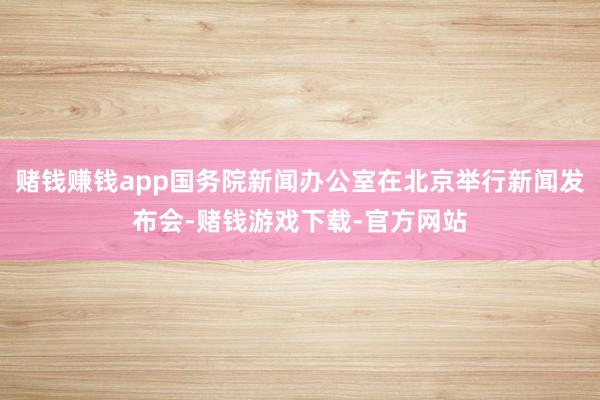 赌钱赚钱app国务院新闻办公室在北京举行新闻发布会-赌钱游戏下载-官方网站