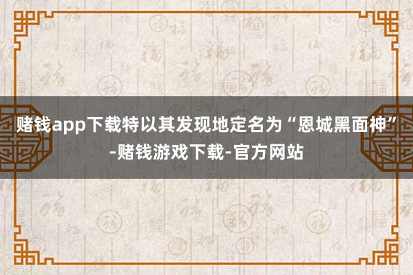 赌钱app下载特以其发现地定名为“恩城黑面神”-赌钱游戏下载-官方网站
