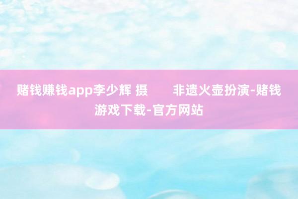 赌钱赚钱app李少辉 摄       非遗火壶扮演-赌钱游戏下载-官方网站