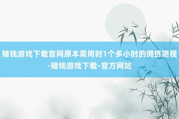 赌钱游戏下载官网原本需用时1个多小时的拥挤路程-赌钱游戏下载-官方网站