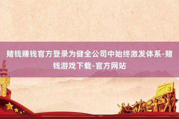 赌钱赚钱官方登录为健全公司中始终激发体系-赌钱游戏下载-官方网站