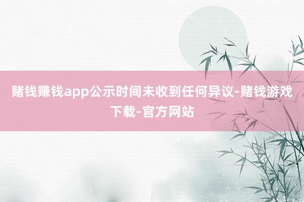 赌钱赚钱app公示时间未收到任何异议-赌钱游戏下载-官方网站