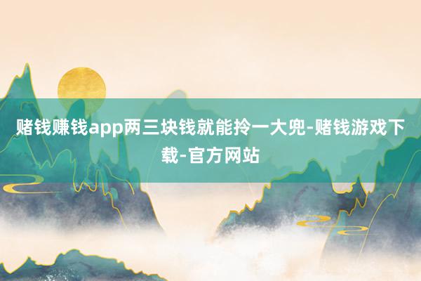 赌钱赚钱app两三块钱就能拎一大兜-赌钱游戏下载-官方网站