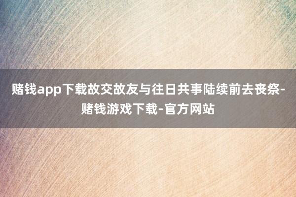 赌钱app下载故交故友与往日共事陆续前去丧祭-赌钱游戏下载-官方网站