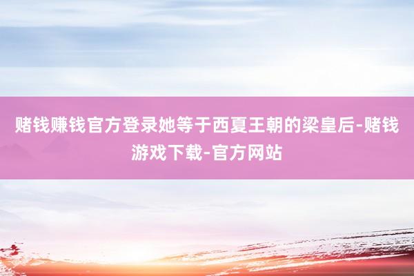 赌钱赚钱官方登录她等于西夏王朝的梁皇后-赌钱游戏下载-官方网站