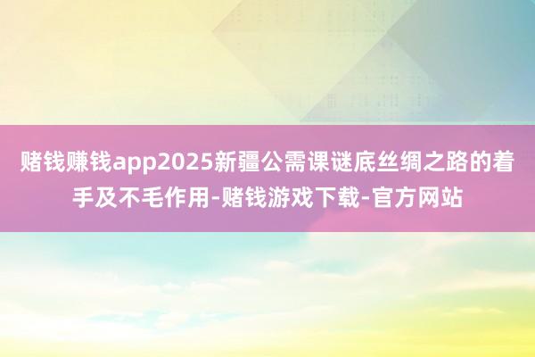 赌钱赚钱app2025新疆公需课谜底丝绸之路的着手及不毛作用-赌钱游戏下载-官方网站