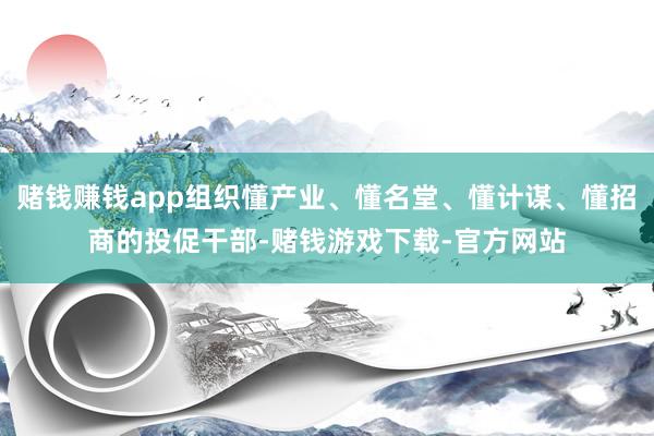 赌钱赚钱app组织懂产业、懂名堂、懂计谋、懂招商的投促干部-赌钱游戏下载-官方网站