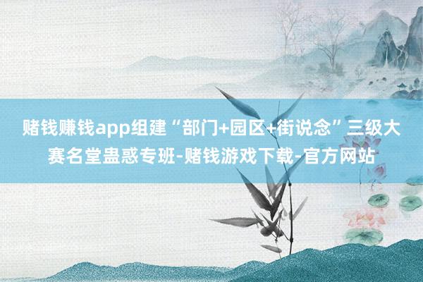 赌钱赚钱app组建“部门+园区+街说念”三级大赛名堂蛊惑专班-赌钱游戏下载-官方网站