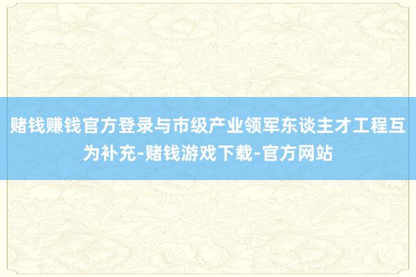 赌钱赚钱官方登录与市级产业领军东谈主才工程互为补充-赌钱游戏下载-官方网站