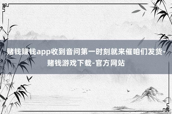 赌钱赚钱app收到音问第一时刻就来催咱们发货-赌钱游戏下载-官方网站