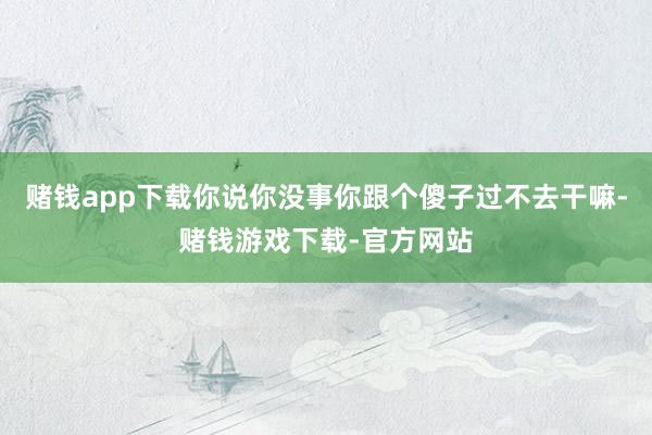 赌钱app下载你说你没事你跟个傻子过不去干嘛-赌钱游戏下载-官方网站