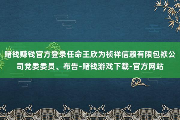 赌钱赚钱官方登录任命王欣为祯祥信赖有限包袱公司党委委员、布告-赌钱游戏下载-官方网站