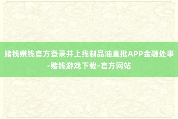 赌钱赚钱官方登录并上线制品油直批APP金融处事-赌钱游戏下载-官方网站