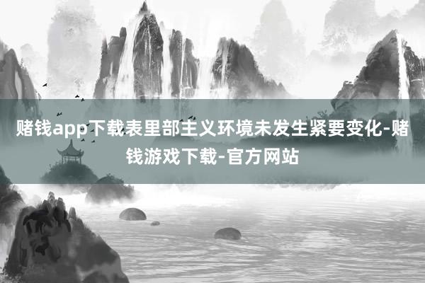 赌钱app下载表里部主义环境未发生紧要变化-赌钱游戏下载-官方网站