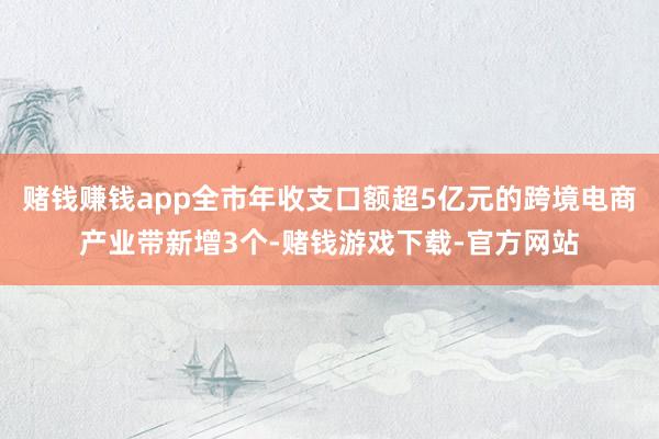赌钱赚钱app全市年收支口额超5亿元的跨境电商产业带新增3个-赌钱游戏下载-官方网站