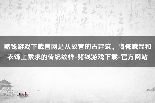 赌钱游戏下载官网是从故宫的古建筑、陶瓷藏品和衣饰上索求的传统纹样-赌钱游戏下载-官方网站