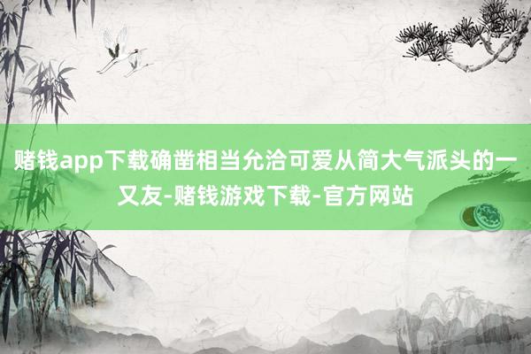 赌钱app下载确凿相当允洽可爱从简大气派头的一又友-赌钱游戏下载-官方网站