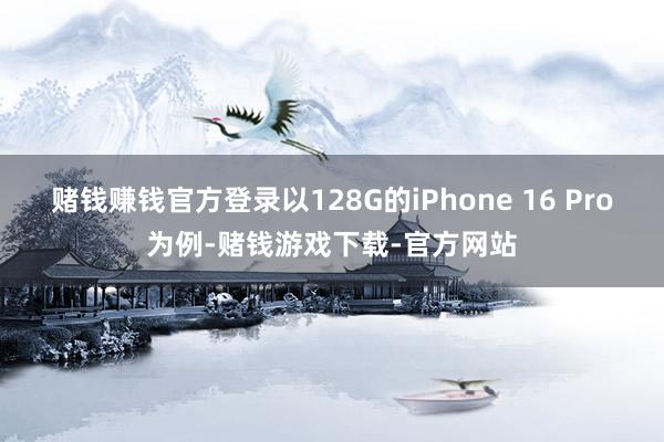 赌钱赚钱官方登录以128G的iPhone 16 Pro为例-赌钱游戏下载-官方网站