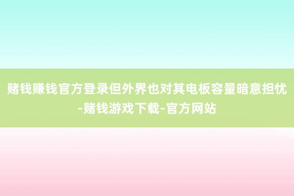 赌钱赚钱官方登录但外界也对其电板容量暗意担忧-赌钱游戏下载-官方网站
