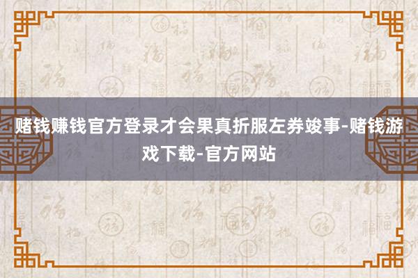 赌钱赚钱官方登录才会果真折服左券竣事-赌钱游戏下载-官方网站