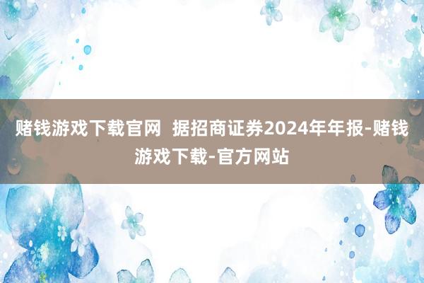 赌钱游戏下载官网  据招商证券2024年年报-赌钱游戏下载-官方网站