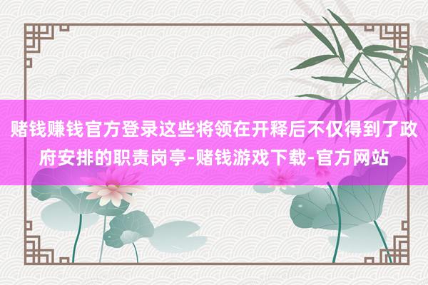 赌钱赚钱官方登录这些将领在开释后不仅得到了政府安排的职责岗亭-赌钱游戏下载-官方网站