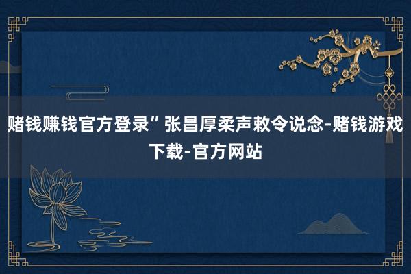 赌钱赚钱官方登录”张昌厚柔声敕令说念-赌钱游戏下载-官方网站