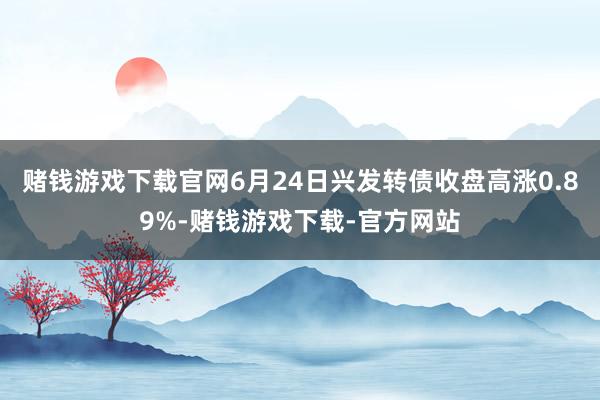 赌钱游戏下载官网6月24日兴发转债收盘高涨0.89%-赌钱游戏下载-官方网站