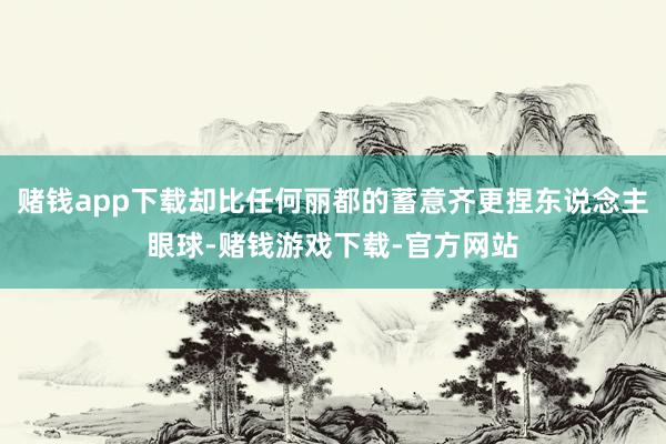 赌钱app下载却比任何丽都的蓄意齐更捏东说念主眼球-赌钱游戏下载-官方网站