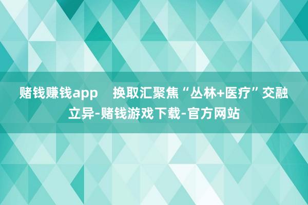 赌钱赚钱app    换取汇聚焦“丛林+医疗”交融立异-赌钱游戏下载-官方网站