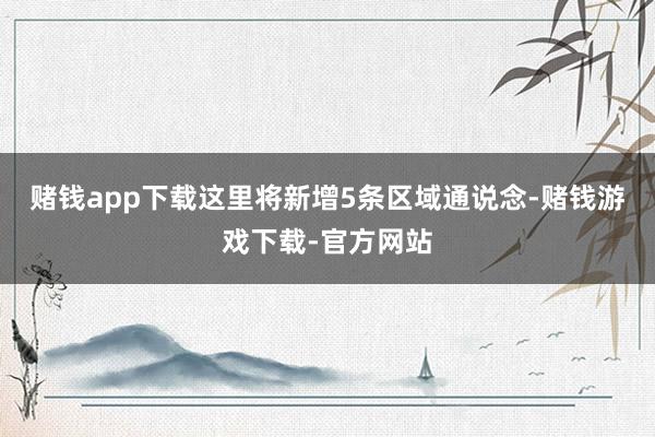 赌钱app下载这里将新增5条区域通说念-赌钱游戏下载-官方网站
