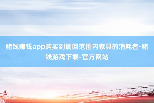 赌钱赚钱app购买到调回范围内家具的消耗者-赌钱游戏下载-官方网站