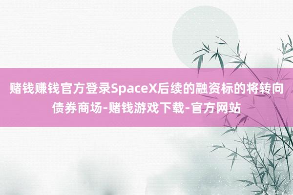 赌钱赚钱官方登录SpaceX后续的融资标的将转向债券商场-赌钱游戏下载-官方网站