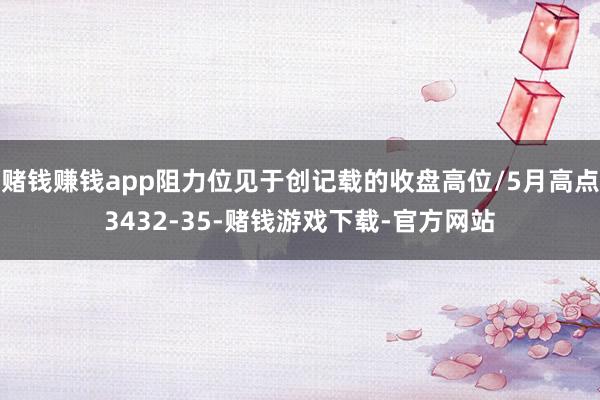 赌钱赚钱app阻力位见于创记载的收盘高位/5月高点3432-35-赌钱游戏下载-官方网站