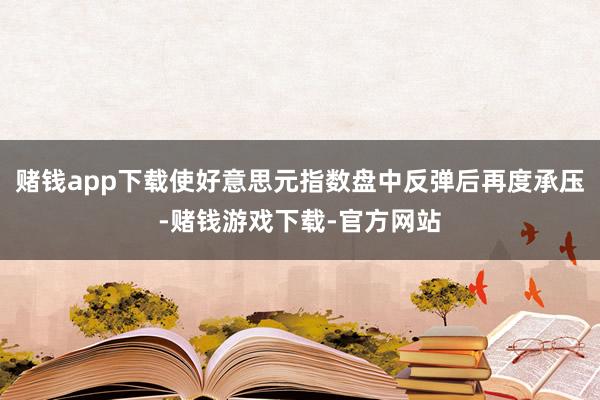 赌钱app下载使好意思元指数盘中反弹后再度承压-赌钱游戏下载-官方网站
