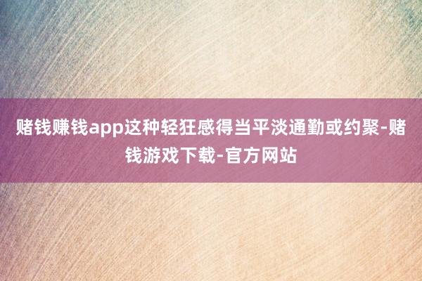 赌钱赚钱app这种轻狂感得当平淡通勤或约聚-赌钱游戏下载-官方网站