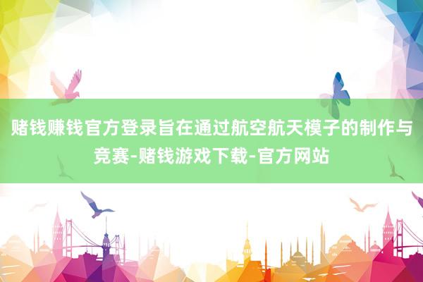赌钱赚钱官方登录旨在通过航空航天模子的制作与竞赛-赌钱游戏下载-官方网站
