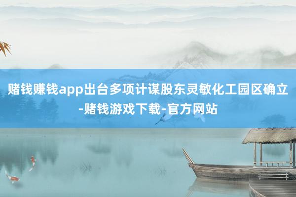 赌钱赚钱app出台多项计谋股东灵敏化工园区确立-赌钱游戏下载-官方网站
