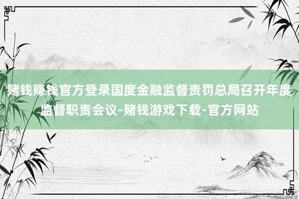 赌钱赚钱官方登录国度金融监督责罚总局召开年度监督职责会议-赌钱游戏下载-官方网站