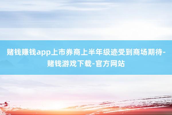 赌钱赚钱app上市券商上半年级迹受到商场期待-赌钱游戏下载-官方网站
