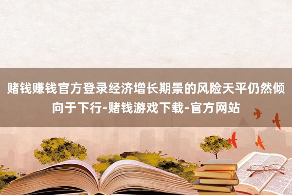 赌钱赚钱官方登录经济增长期景的风险天平仍然倾向于下行-赌钱游戏下载-官方网站