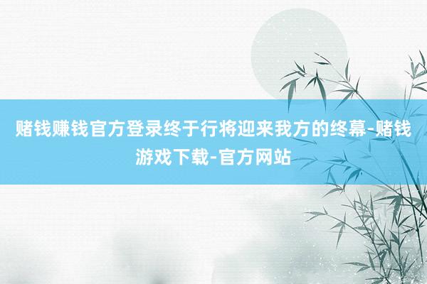 赌钱赚钱官方登录终于行将迎来我方的终幕-赌钱游戏下载-官方网站