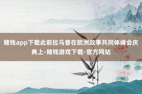 赌钱app下载此前拉马曾在欧洲政事共同体峰会庆典上-赌钱游戏下载-官方网站