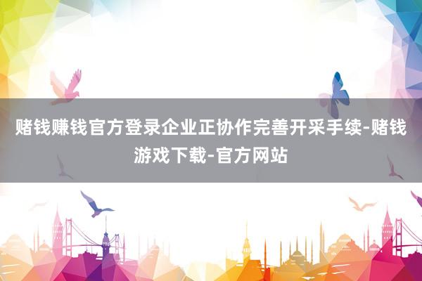 赌钱赚钱官方登录企业正协作完善开采手续-赌钱游戏下载-官方网站
